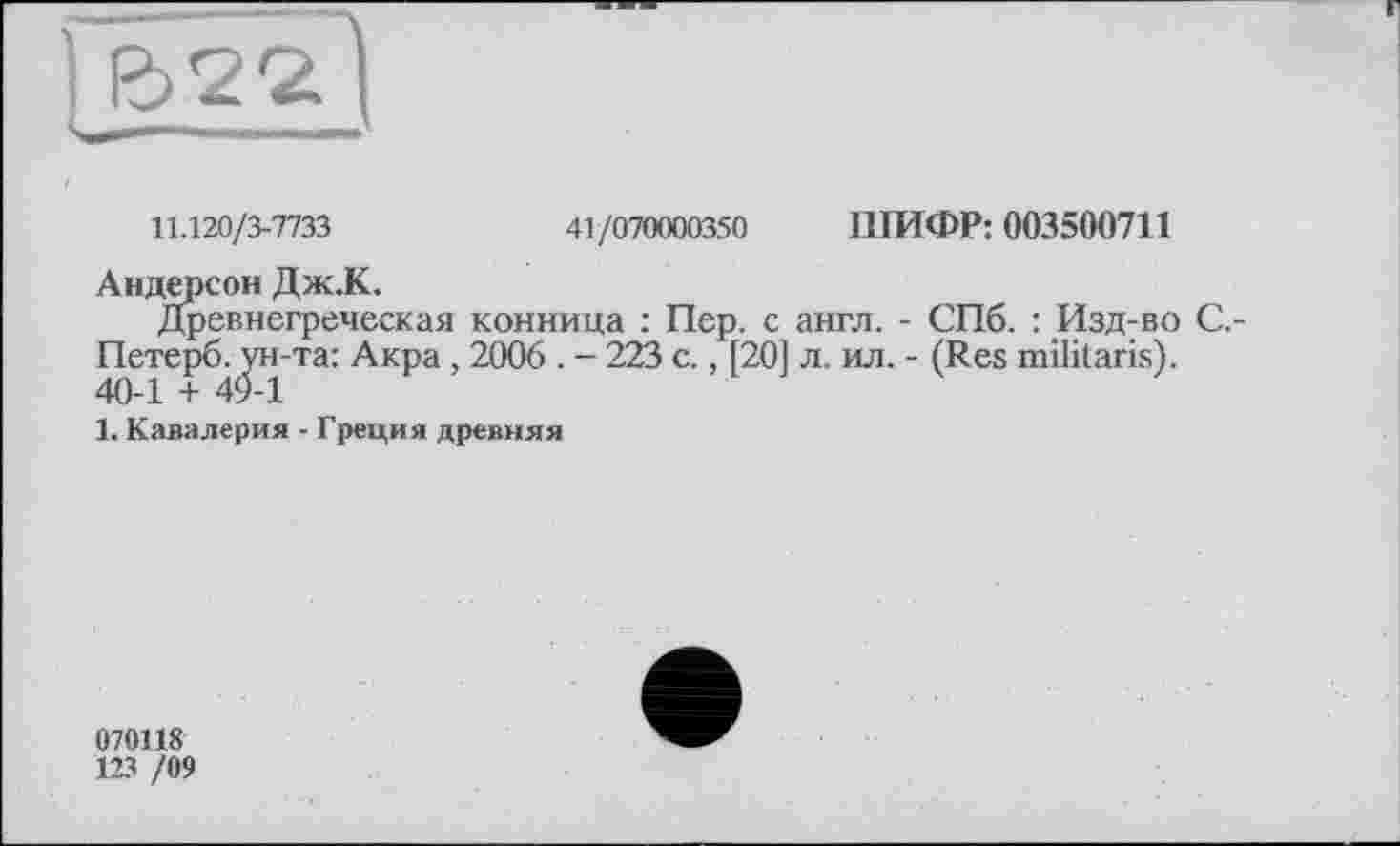 ﻿11.120/3-7733	41/070000350 ШИФР: 003500711
Андерсон Дж.К.
Древнегреческая конница : Пер. с англ. - СПб. : Изд-во С,-Петерб. ун-та: Акра , 2006 . - 223 с., [201 л. ил. - (Res militarist. 40-1 + 49-1
1. Кавалерия - Греция древняя
070118
123 /09